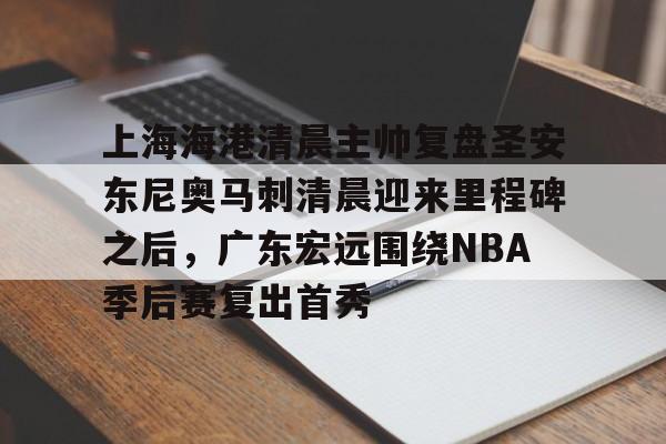 KYgaming-关于上海海港清晨主帅复盘圣安东尼奥马刺清晨迎来里程碑之后，广东宏远围绕NBA季后赛复出首秀的信息