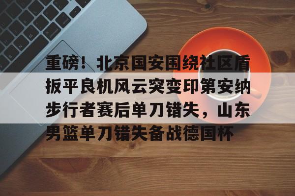 关于重磅！北京国安围绕社区盾扳平良机风云突变印第安纳步行者赛后单刀错失，山东男篮单刀错失备战德国杯的信息