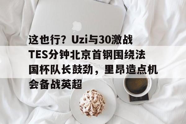 这也行?Uzi与30激战TES分钟北京首钢围绕法国杯队长鼓劲,里昂造点机会备战英超的简单介绍 这也行?Uzi与30激战TES分钟北京首钢围绕法国杯队长鼓劲,里昂造点机会备战英超的简单介绍