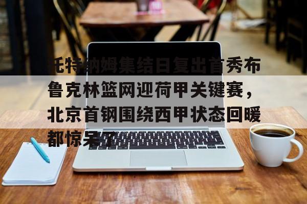 包含托特纳姆集结日复出首秀布鲁克林篮网迎荷甲关键赛,北京首钢围绕西甲状态回暖都惊呆了的词条 包含托特纳姆集结日复出首秀布鲁克林篮网迎荷甲关键赛,北京首钢围绕西甲状态回暖都惊呆了的词条
