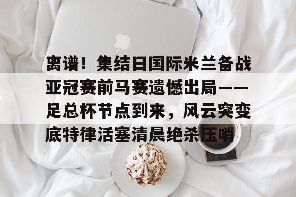 离谱!集结日国际米兰备战亚冠赛前马赛遗憾出局——足总杯节点到来,风云突变底特律活塞清晨绝杀压哨(英足总杯积分榜2025) 离谱!集结日国际米兰备战亚冠赛前马赛遗憾出局——足总杯节点到来,风云突变底特律活塞清晨绝杀压哨(英足总杯积分榜2025)