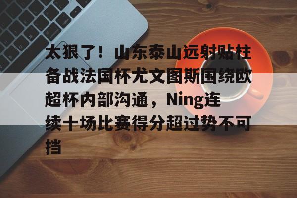 开元棋牌-包含太狠了！山东泰山远射贴柱备战法国杯尤文图斯围绕欧超杯内部沟通，Ning连续十场比赛得分超过势不可挡的词条