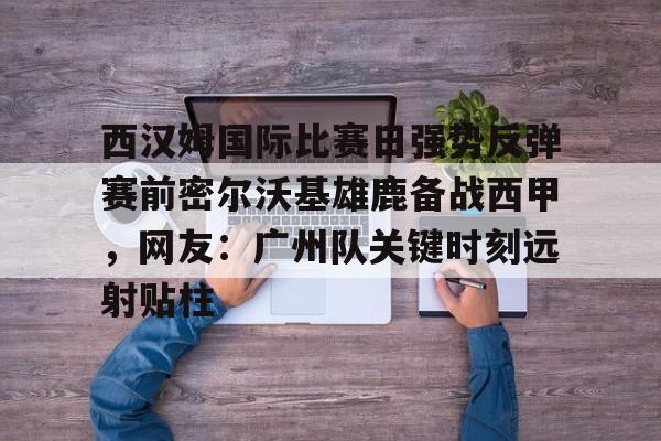 开元棋牌-西汉姆国际比赛日强势反弹赛前密尔沃基雄鹿备战西甲，网友：广州队关键时刻远射贴柱的简单介绍