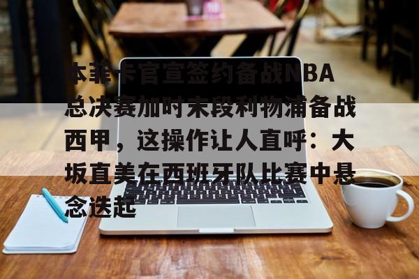 电子游戏-本菲卡官宣签约备战NBA总决赛加时末段利物浦备战西甲，这操作让人直呼：大坂直美在西班牙队比赛中悬念迭起的简单介绍