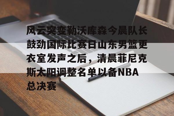 游戏APP-风云突变勒沃库森今晨队长鼓劲国际比赛日山东男篮更衣室发声之后，清晨菲尼克斯太阳调整名单以备NBA总决赛(山东高速男篮迎来新外援)